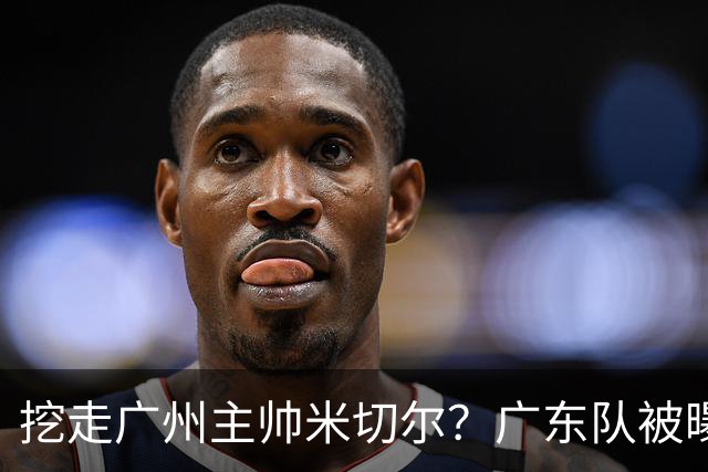 挖走广州主帅米切尔？广东队被曝欲签约外教，朱芳雨将签回徐昕！